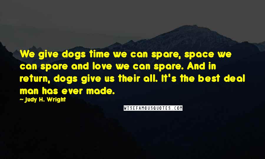 Judy H. Wright Quotes: We give dogs time we can spare, space we can spare and love we can spare. And in return, dogs give us their all. It's the best deal man has ever made.