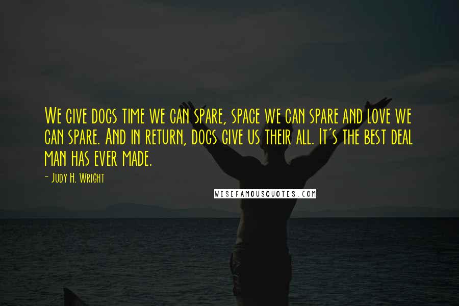 Judy H. Wright Quotes: We give dogs time we can spare, space we can spare and love we can spare. And in return, dogs give us their all. It's the best deal man has ever made.