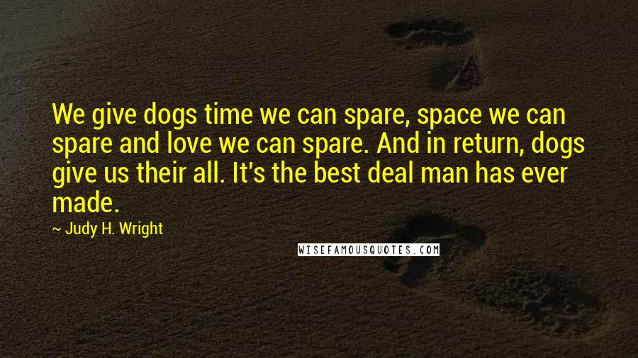 Judy H. Wright Quotes: We give dogs time we can spare, space we can spare and love we can spare. And in return, dogs give us their all. It's the best deal man has ever made.