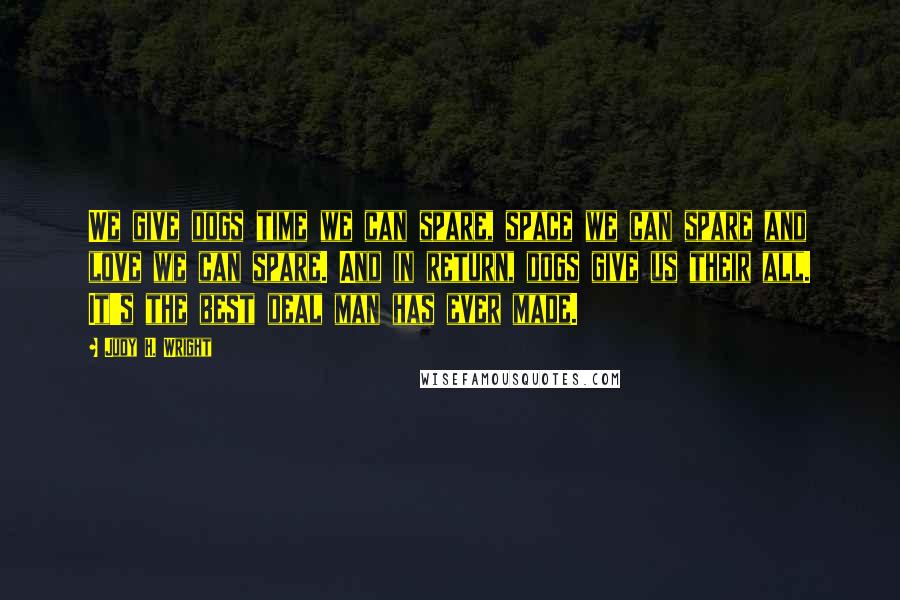 Judy H. Wright Quotes: We give dogs time we can spare, space we can spare and love we can spare. And in return, dogs give us their all. It's the best deal man has ever made.