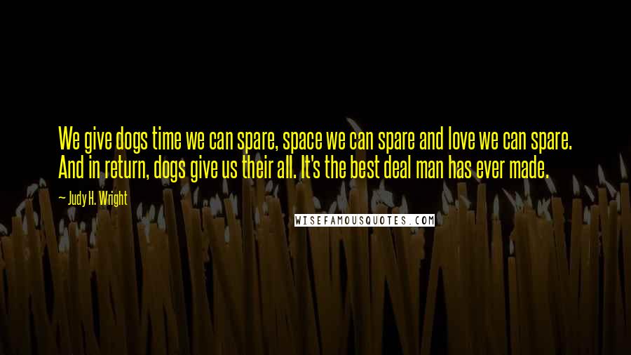 Judy H. Wright Quotes: We give dogs time we can spare, space we can spare and love we can spare. And in return, dogs give us their all. It's the best deal man has ever made.