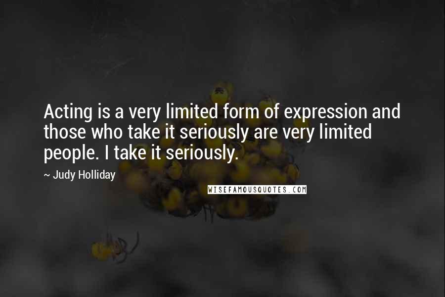 Judy Holliday Quotes: Acting is a very limited form of expression and those who take it seriously are very limited people. I take it seriously.
