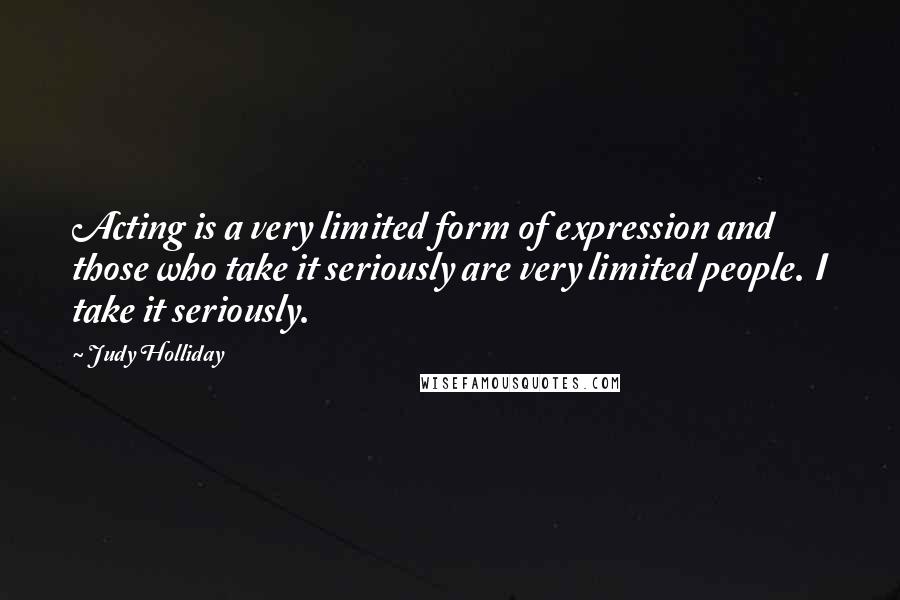 Judy Holliday Quotes: Acting is a very limited form of expression and those who take it seriously are very limited people. I take it seriously.