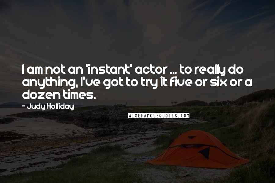 Judy Holliday Quotes: I am not an 'instant' actor ... to really do anything, I've got to try it five or six or a dozen times.