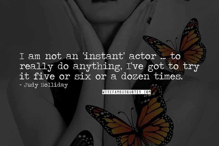 Judy Holliday Quotes: I am not an 'instant' actor ... to really do anything, I've got to try it five or six or a dozen times.