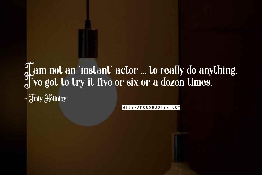Judy Holliday Quotes: I am not an 'instant' actor ... to really do anything, I've got to try it five or six or a dozen times.