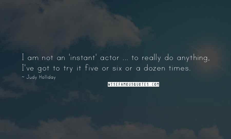 Judy Holliday Quotes: I am not an 'instant' actor ... to really do anything, I've got to try it five or six or a dozen times.