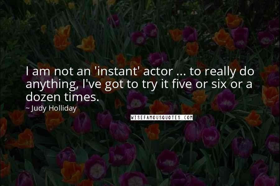 Judy Holliday Quotes: I am not an 'instant' actor ... to really do anything, I've got to try it five or six or a dozen times.