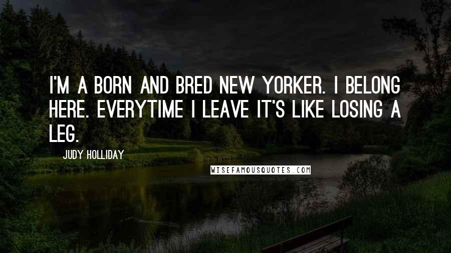 Judy Holliday Quotes: I'm a born and bred New Yorker. I belong here. Everytime I leave it's like losing a leg.
