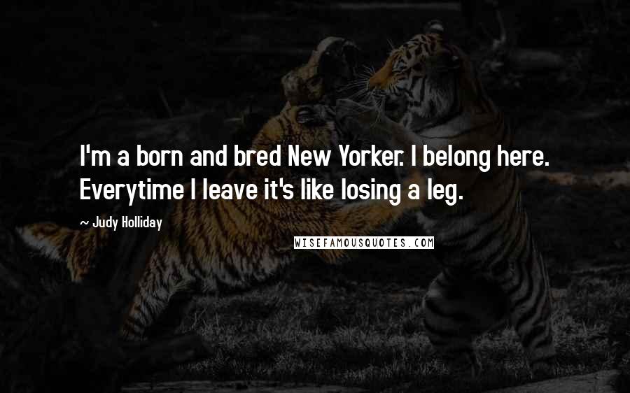 Judy Holliday Quotes: I'm a born and bred New Yorker. I belong here. Everytime I leave it's like losing a leg.