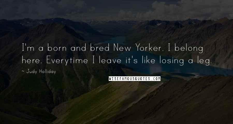 Judy Holliday Quotes: I'm a born and bred New Yorker. I belong here. Everytime I leave it's like losing a leg.