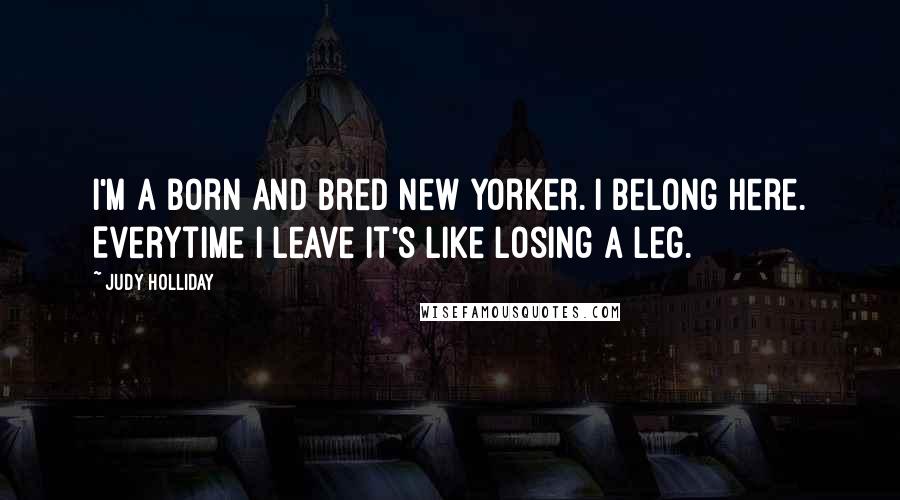 Judy Holliday Quotes: I'm a born and bred New Yorker. I belong here. Everytime I leave it's like losing a leg.