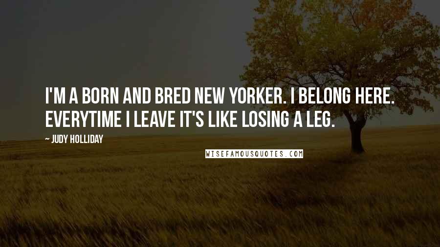 Judy Holliday Quotes: I'm a born and bred New Yorker. I belong here. Everytime I leave it's like losing a leg.
