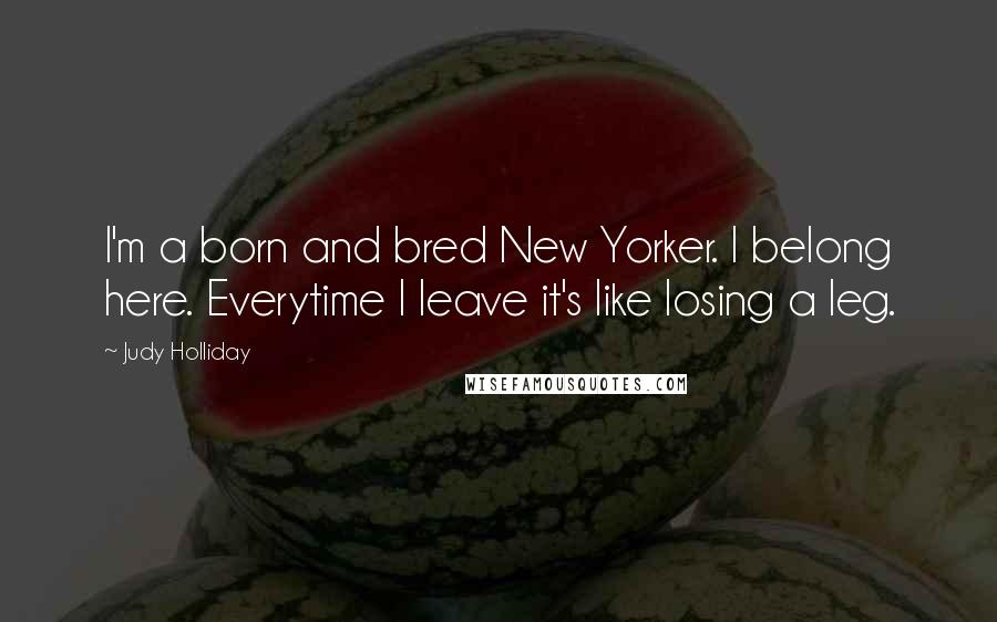 Judy Holliday Quotes: I'm a born and bred New Yorker. I belong here. Everytime I leave it's like losing a leg.