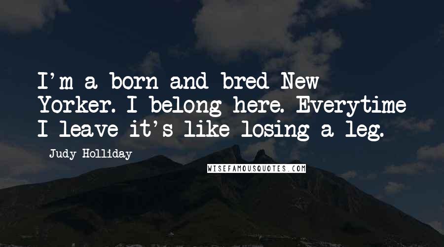 Judy Holliday Quotes: I'm a born and bred New Yorker. I belong here. Everytime I leave it's like losing a leg.