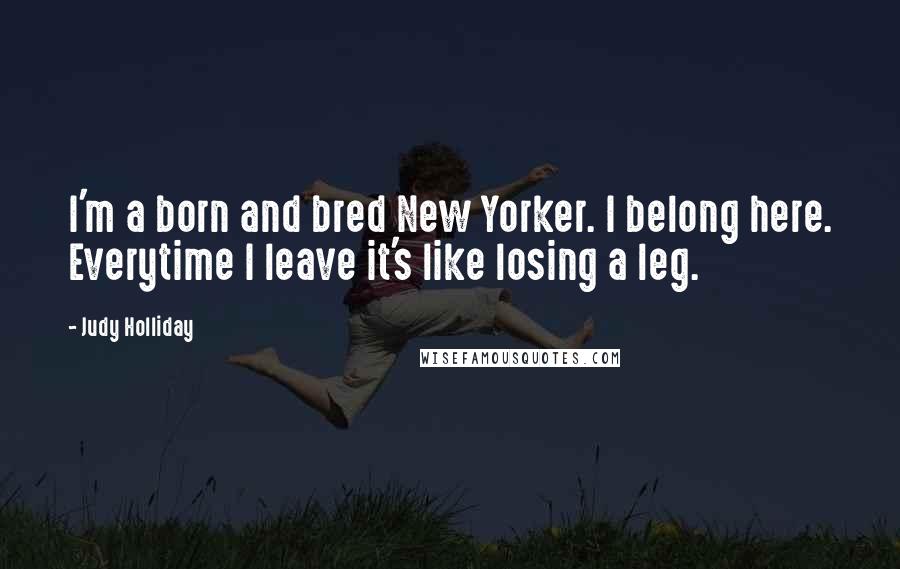 Judy Holliday Quotes: I'm a born and bred New Yorker. I belong here. Everytime I leave it's like losing a leg.