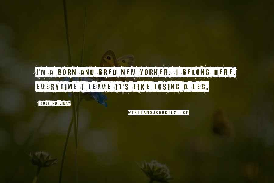 Judy Holliday Quotes: I'm a born and bred New Yorker. I belong here. Everytime I leave it's like losing a leg.