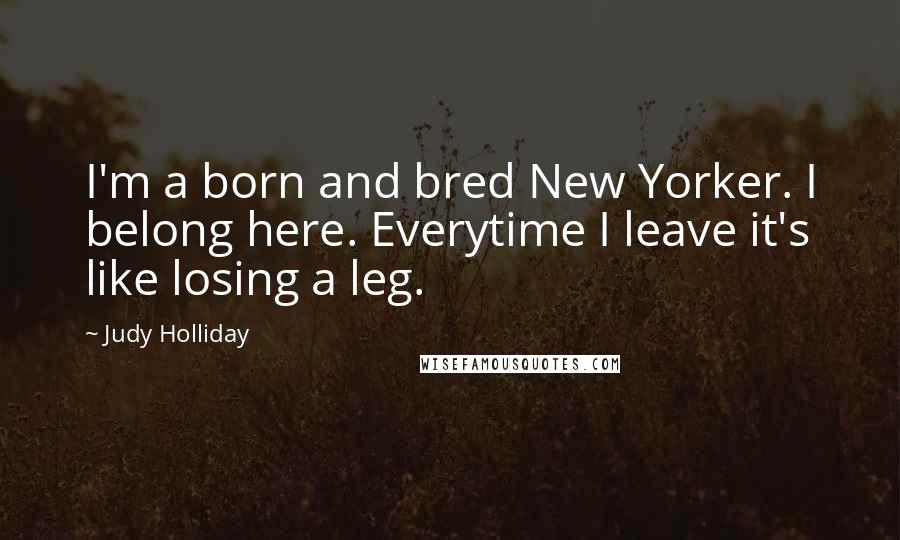 Judy Holliday Quotes: I'm a born and bred New Yorker. I belong here. Everytime I leave it's like losing a leg.