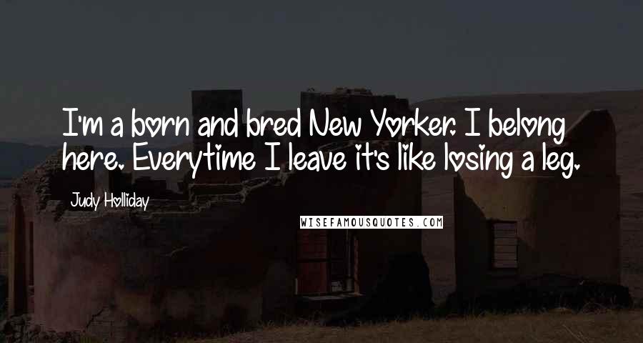 Judy Holliday Quotes: I'm a born and bred New Yorker. I belong here. Everytime I leave it's like losing a leg.