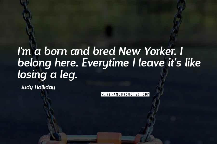 Judy Holliday Quotes: I'm a born and bred New Yorker. I belong here. Everytime I leave it's like losing a leg.