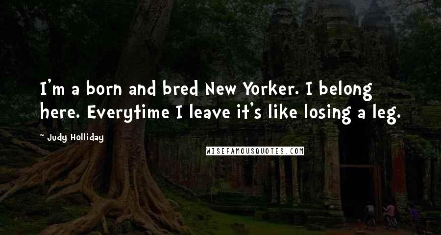 Judy Holliday Quotes: I'm a born and bred New Yorker. I belong here. Everytime I leave it's like losing a leg.