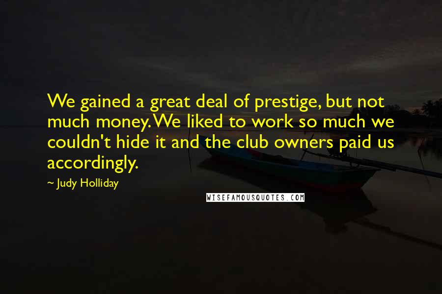 Judy Holliday Quotes: We gained a great deal of prestige, but not much money. We liked to work so much we couldn't hide it and the club owners paid us accordingly.