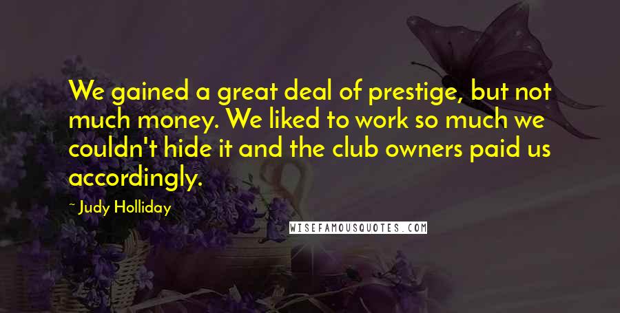 Judy Holliday Quotes: We gained a great deal of prestige, but not much money. We liked to work so much we couldn't hide it and the club owners paid us accordingly.