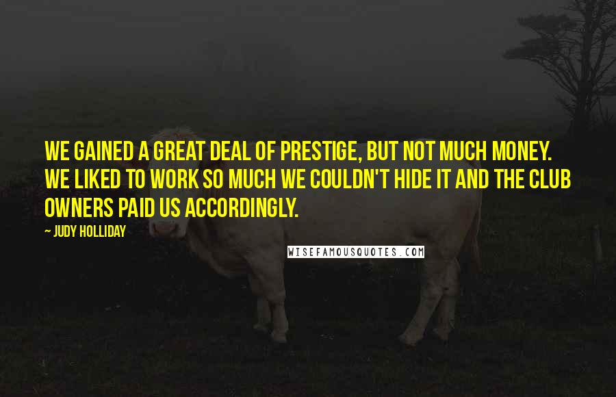 Judy Holliday Quotes: We gained a great deal of prestige, but not much money. We liked to work so much we couldn't hide it and the club owners paid us accordingly.