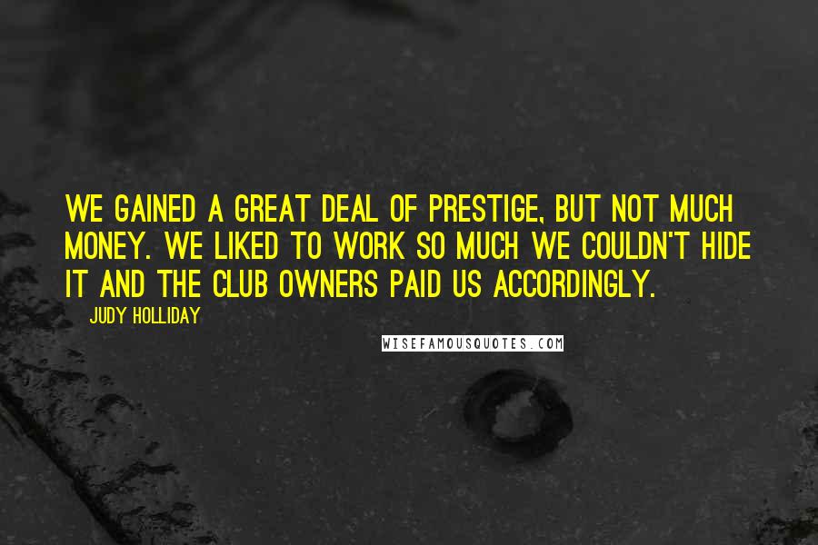 Judy Holliday Quotes: We gained a great deal of prestige, but not much money. We liked to work so much we couldn't hide it and the club owners paid us accordingly.