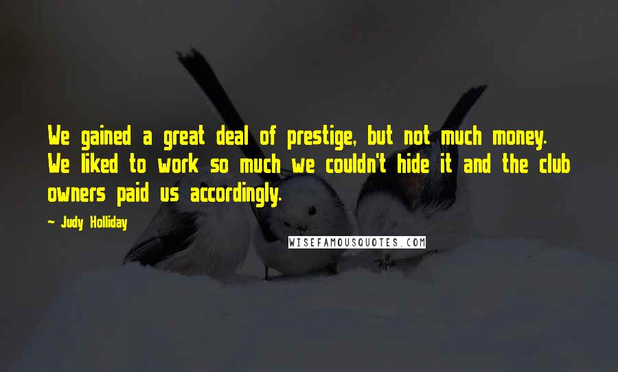 Judy Holliday Quotes: We gained a great deal of prestige, but not much money. We liked to work so much we couldn't hide it and the club owners paid us accordingly.