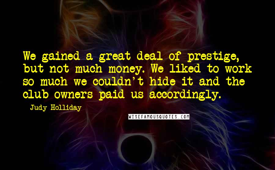 Judy Holliday Quotes: We gained a great deal of prestige, but not much money. We liked to work so much we couldn't hide it and the club owners paid us accordingly.