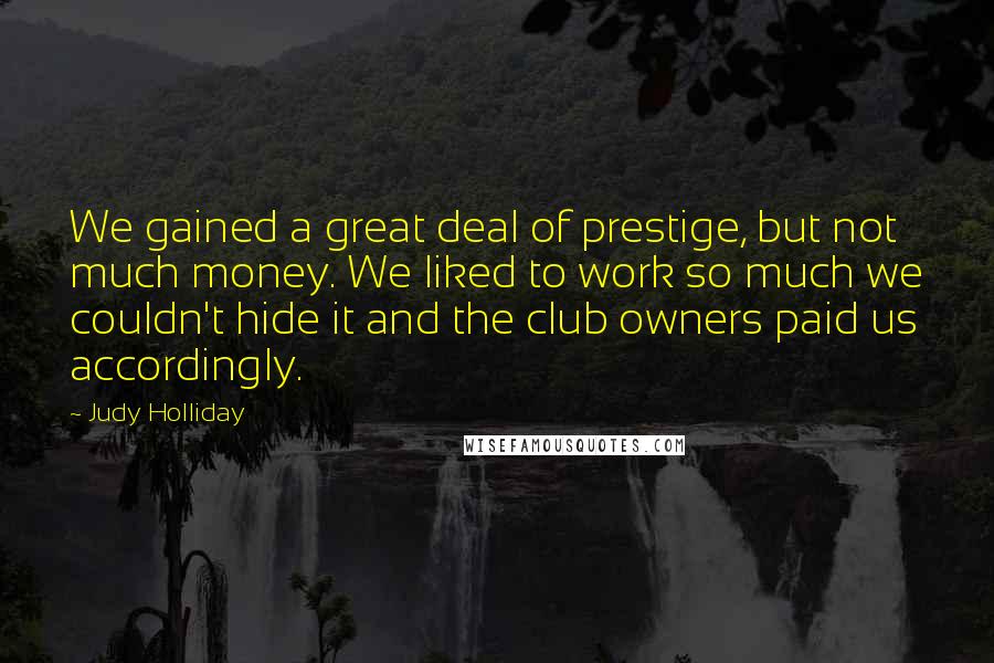 Judy Holliday Quotes: We gained a great deal of prestige, but not much money. We liked to work so much we couldn't hide it and the club owners paid us accordingly.