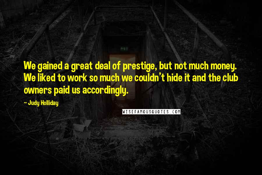 Judy Holliday Quotes: We gained a great deal of prestige, but not much money. We liked to work so much we couldn't hide it and the club owners paid us accordingly.