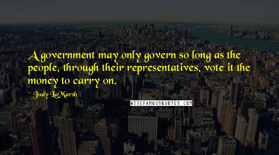 Judy LaMarsh Quotes: A government may only govern so long as the people, through their representatives, vote it the money to carry on.