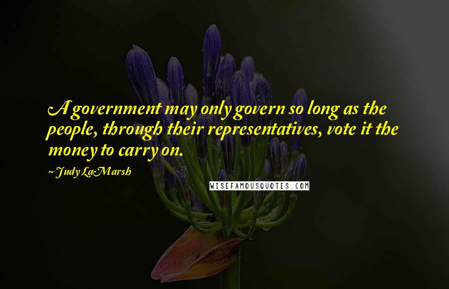 Judy LaMarsh Quotes: A government may only govern so long as the people, through their representatives, vote it the money to carry on.