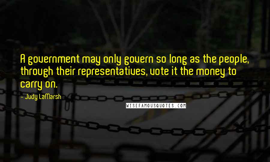Judy LaMarsh Quotes: A government may only govern so long as the people, through their representatives, vote it the money to carry on.