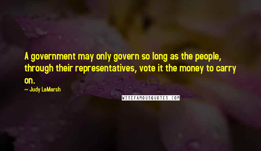 Judy LaMarsh Quotes: A government may only govern so long as the people, through their representatives, vote it the money to carry on.