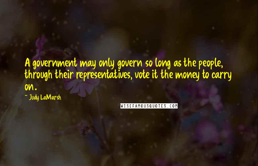 Judy LaMarsh Quotes: A government may only govern so long as the people, through their representatives, vote it the money to carry on.