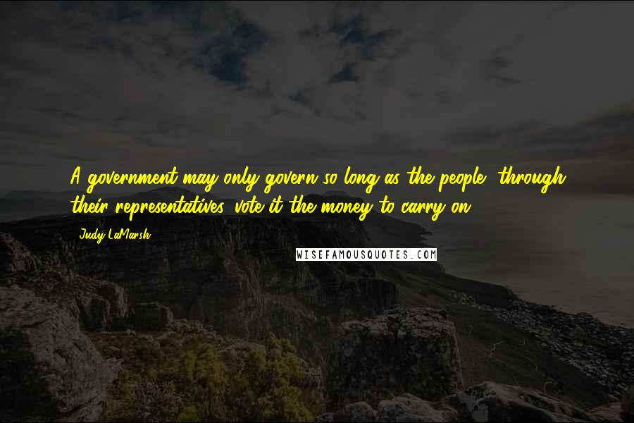 Judy LaMarsh Quotes: A government may only govern so long as the people, through their representatives, vote it the money to carry on.