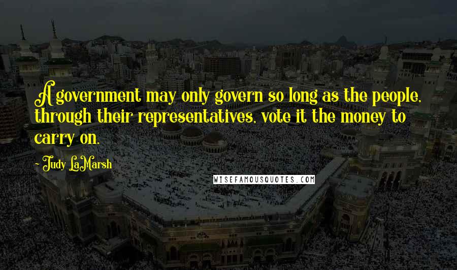 Judy LaMarsh Quotes: A government may only govern so long as the people, through their representatives, vote it the money to carry on.