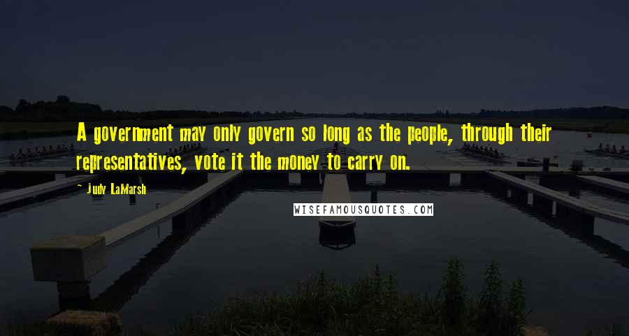 Judy LaMarsh Quotes: A government may only govern so long as the people, through their representatives, vote it the money to carry on.