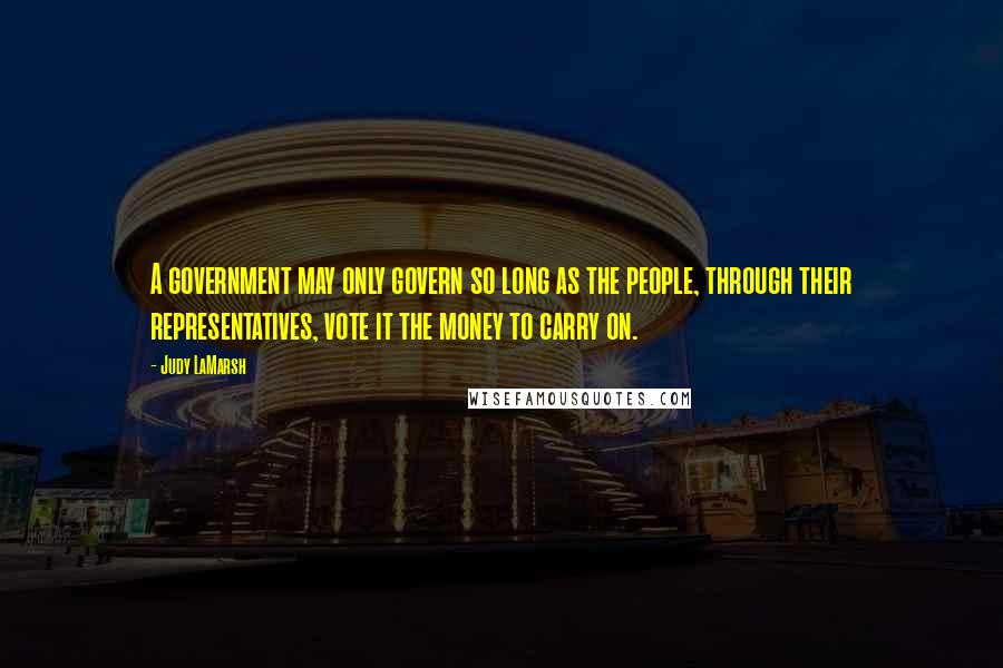 Judy LaMarsh Quotes: A government may only govern so long as the people, through their representatives, vote it the money to carry on.