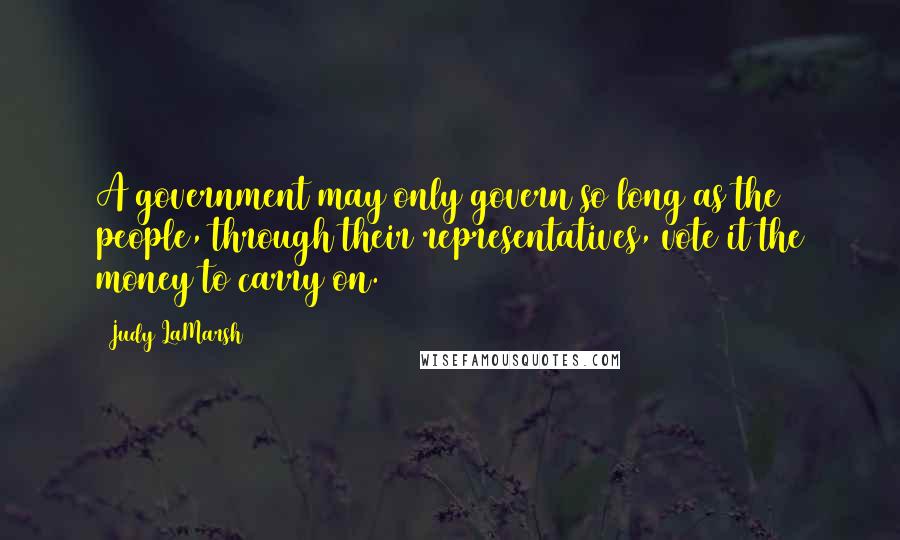 Judy LaMarsh Quotes: A government may only govern so long as the people, through their representatives, vote it the money to carry on.