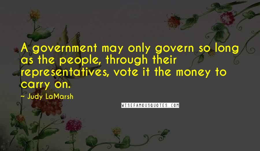 Judy LaMarsh Quotes: A government may only govern so long as the people, through their representatives, vote it the money to carry on.