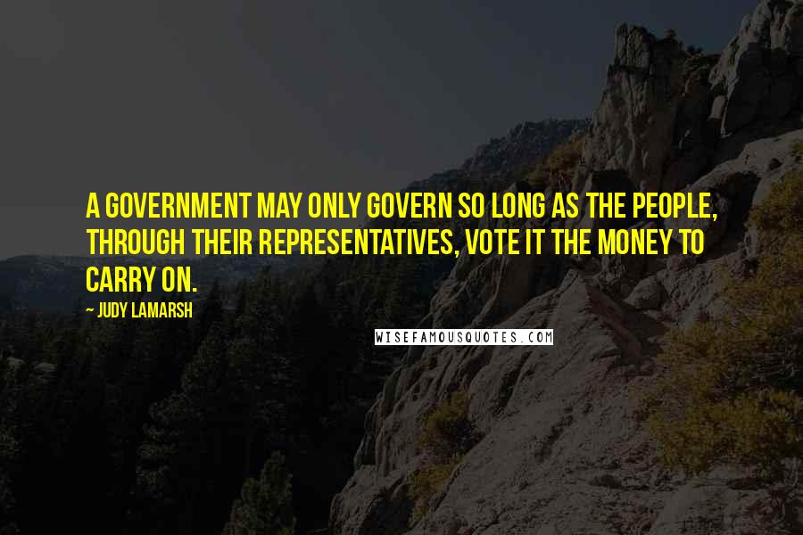 Judy LaMarsh Quotes: A government may only govern so long as the people, through their representatives, vote it the money to carry on.