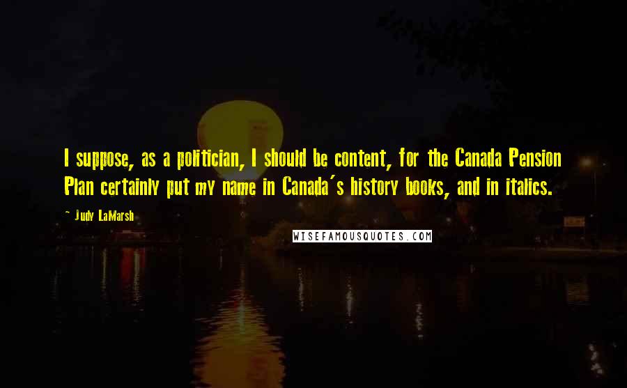 Judy LaMarsh Quotes: I suppose, as a politician, I should be content, for the Canada Pension Plan certainly put my name in Canada's history books, and in italics.