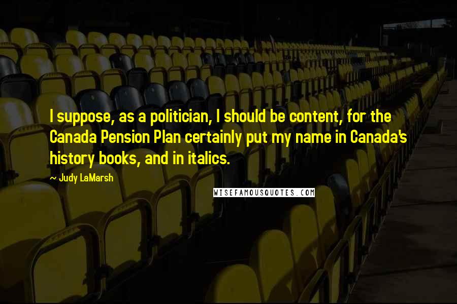 Judy LaMarsh Quotes: I suppose, as a politician, I should be content, for the Canada Pension Plan certainly put my name in Canada's history books, and in italics.