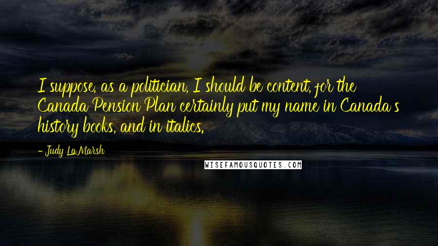 Judy LaMarsh Quotes: I suppose, as a politician, I should be content, for the Canada Pension Plan certainly put my name in Canada's history books, and in italics.