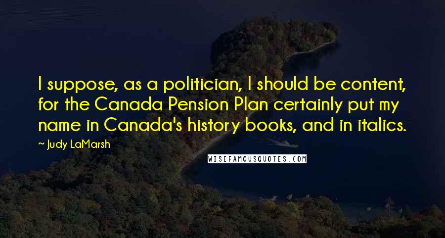 Judy LaMarsh Quotes: I suppose, as a politician, I should be content, for the Canada Pension Plan certainly put my name in Canada's history books, and in italics.