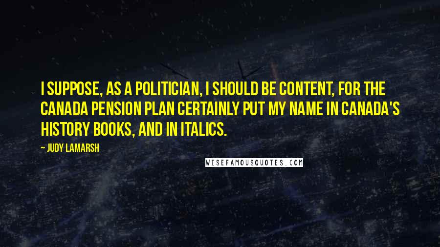 Judy LaMarsh Quotes: I suppose, as a politician, I should be content, for the Canada Pension Plan certainly put my name in Canada's history books, and in italics.